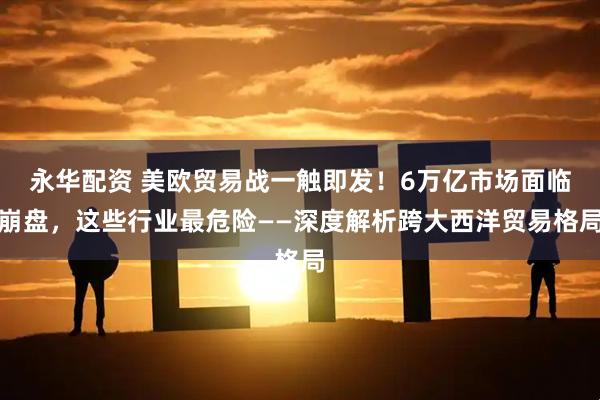 永华配资 美欧贸易战一触即发！6万亿市场面临崩盘，这些行业最危险——深度解析跨大西洋贸易格局