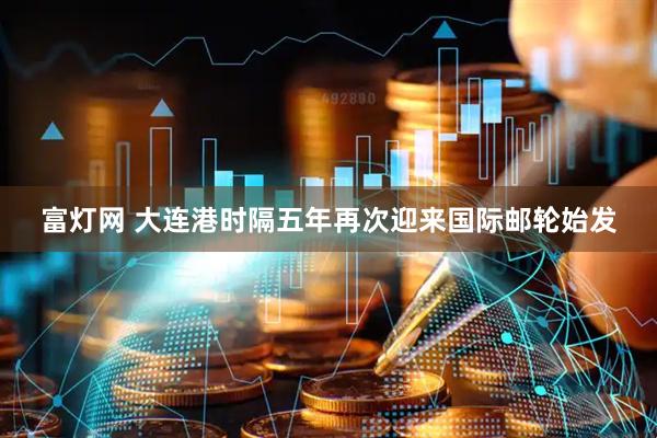 富灯网 大连港时隔五年再次迎来国际邮轮始发