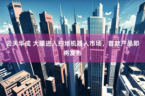 云天华成 大疆进入扫地机器人市场，首款产品即将发布