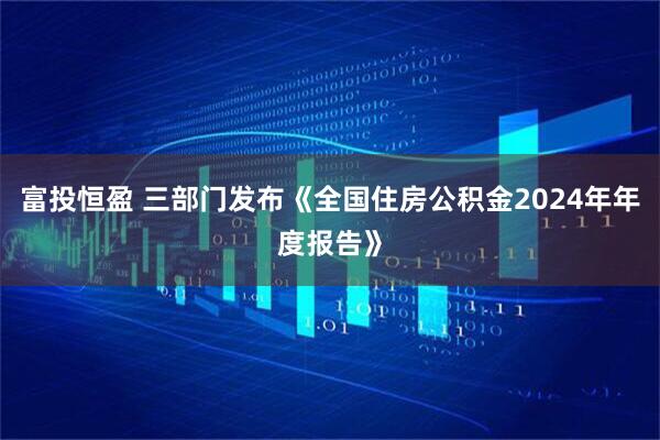 富投恒盈 三部门发布《全国住房公积金2024年年度报告》