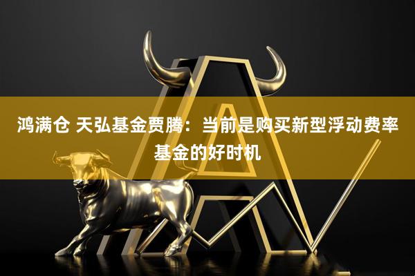 鸿满仓 天弘基金贾腾：当前是购买新型浮动费率基金的好时机