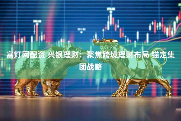 富灯网配资 兴银理财：聚焦跨境理财布局 锚定集团战略