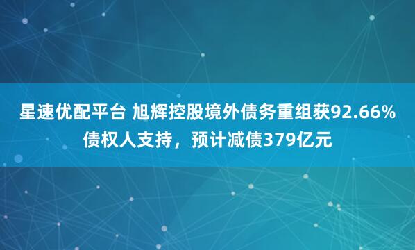 星速优配平台 旭辉控股境外债务重组获92.66%债权人支持，预计减债379亿元