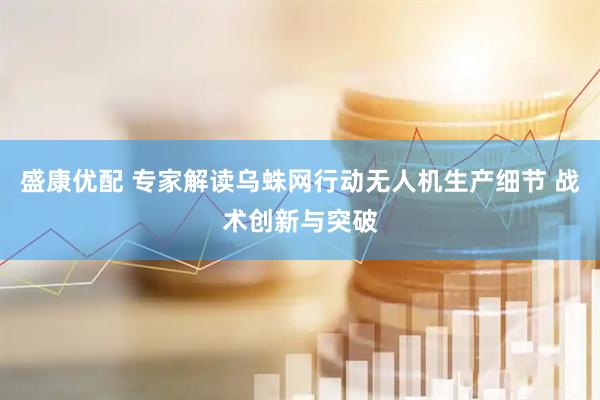 盛康优配 专家解读乌蛛网行动无人机生产细节 战术创新与突破