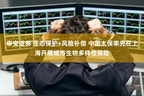 申宝证券 生态保护+风险补偿 中国太保率先在上海开展城市生物多样性保险