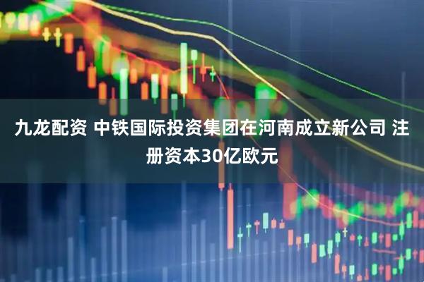 九龙配资 中铁国际投资集团在河南成立新公司 注册资本30亿欧元
