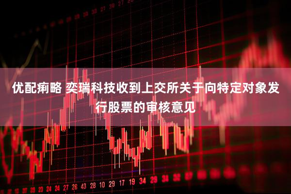 优配痢略 奕瑞科技收到上交所关于向特定对象发行股票的审核意见