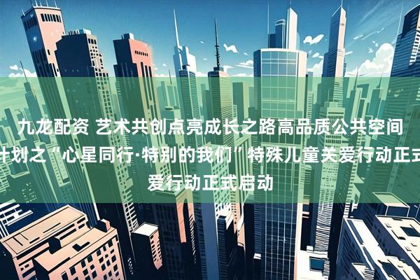 九龙配资 艺术共创点亮成长之路高品质公共空间共创计划之“心星同行·特别的我们”特殊儿童关爱行动正式启动