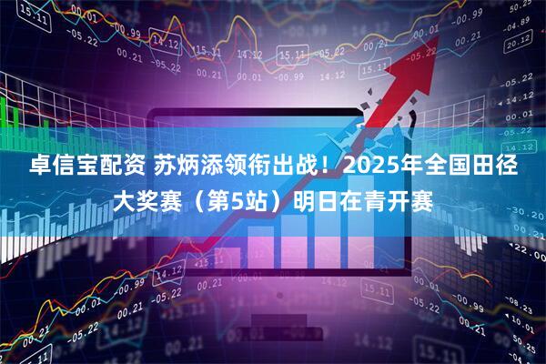 卓信宝配资 苏炳添领衔出战！2025年全国田径大奖赛（第5站）明日在青开赛