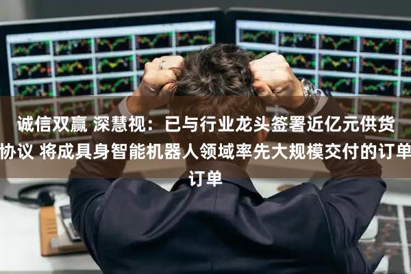 诚信双赢 深慧视：已与行业龙头签署近亿元供货协议 将成具身智能机器人领域率先大规模交付的订单