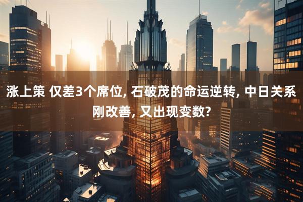 涨上策 仅差3个席位, 石破茂的命运逆转, 中日关系刚改善, 又出现变数?