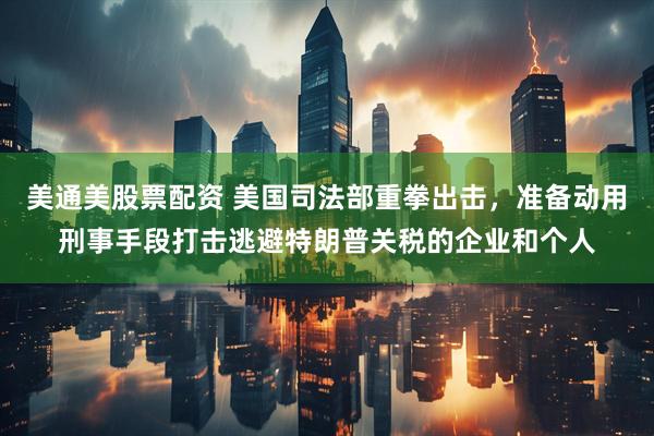 美通美股票配资 美国司法部重拳出击，准备动用刑事手段打击逃避特朗普关税的企业和个人