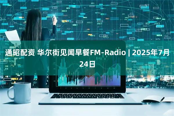 通昭配资 华尔街见闻早餐FM-Radio | 2025年7月24日