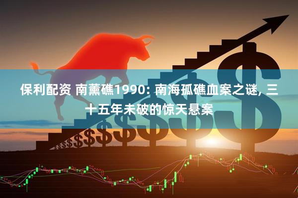 保利配资 南薰礁1990: 南海孤礁血案之谜, 三十五年未破的惊天悬案