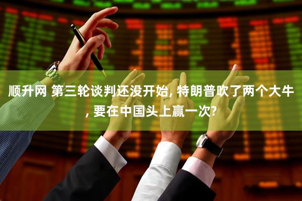 顺升网 第三轮谈判还没开始, 特朗普吹了两个大牛, 要在中国头上赢一次?