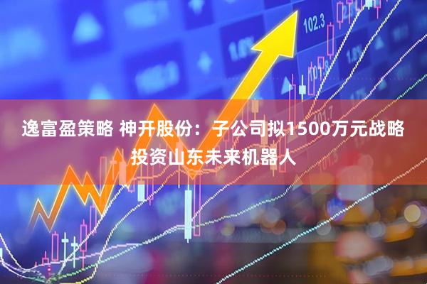 逸富盈策略 神开股份：子公司拟1500万元战略投资山东未来机器人