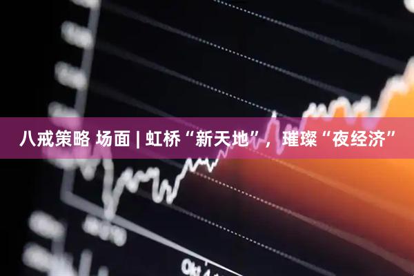 八戒策略 场面 | 虹桥“新天地”，璀璨“夜经济”