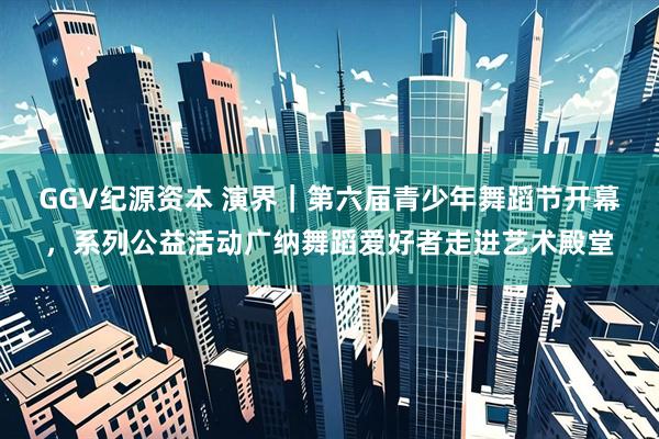 GGV纪源资本 演界｜第六届青少年舞蹈节开幕，系列公益活动广纳舞蹈爱好者走进艺术殿堂