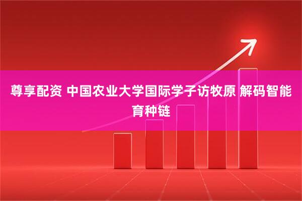 尊享配资 中国农业大学国际学子访牧原 解码智能育种链