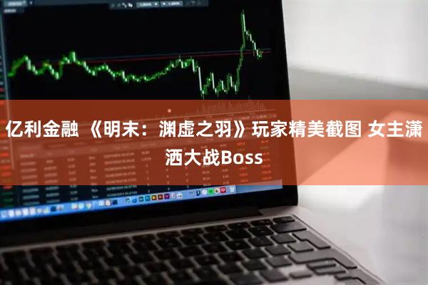 亿利金融 《明末：渊虚之羽》玩家精美截图 女主潇洒大战Boss