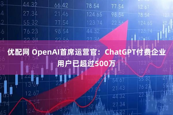 优配网 OpenAI首席运营官：ChatGPT付费企业用户已超过500万