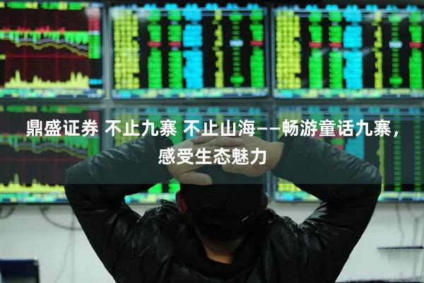 鼎盛证券 不止九寨 不止山海——畅游童话九寨，感受生态魅力