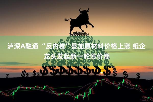 泸深A融通 “反内卷”叠加原材料价格上涨 纸企龙头发起新一轮涨价潮