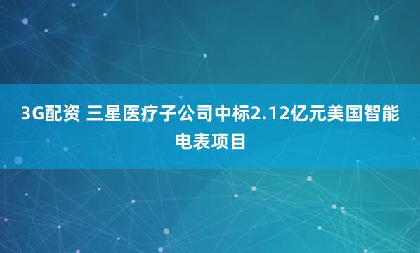 3G配资 三星医疗子公司中标2.12亿元美国智能电表项目