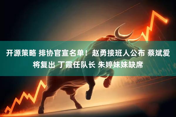 开源策略 排协官宣名单！赵勇接班人公布 蔡斌爱将复出 丁霞任队长 朱婷妹妹缺席