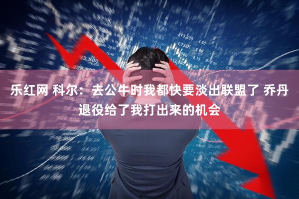 乐红网 科尔：去公牛时我都快要淡出联盟了 乔丹退役给了我打出来的机会