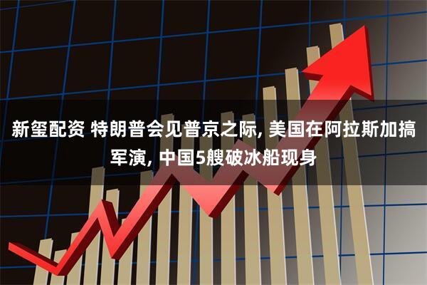 新玺配资 特朗普会见普京之际, 美国在阿拉斯加搞军演, 中国5艘破冰船现身