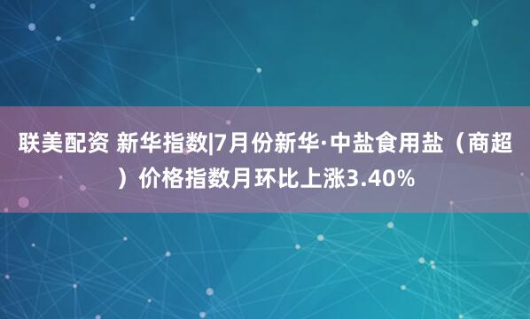 联美配资 新华指数|7月份新华·中盐食用盐（商超）价格指数月环比上涨3.40%