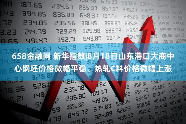 658金融网 新华指数|8月18日山东港口大商中心钢坯价格微幅平稳、热轧C料价格微幅上涨