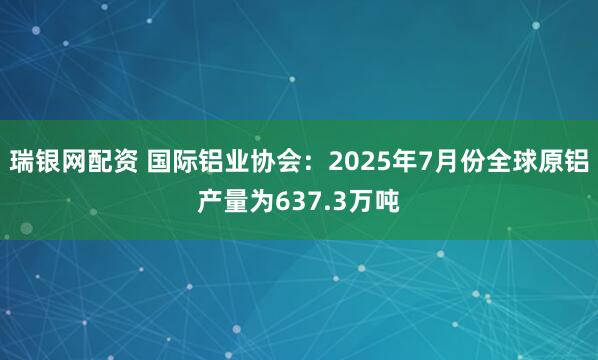 瑞银网配资 国际铝业协会：2025年7月份全球原铝产量为637.3万吨