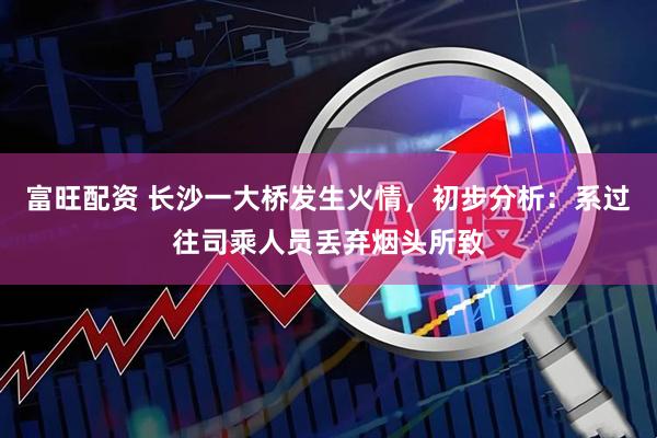 富旺配资 长沙一大桥发生火情，初步分析：系过往司乘人员丢弃烟头所致