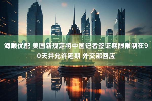 海顺优配 美国新规定将中国记者签证期限限制在90天并允许延期 外交部回应