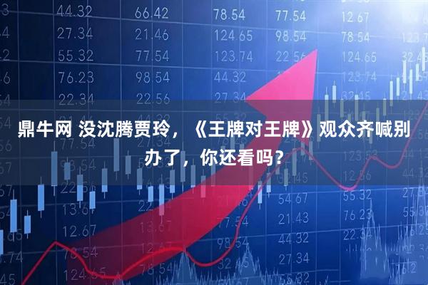 鼎牛网 没沈腾贾玲，《王牌对王牌》观众齐喊别办了，你还看吗？