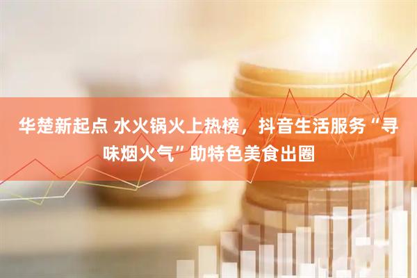 华楚新起点 水火锅火上热榜，抖音生活服务“寻味烟火气”助特色美食出圈