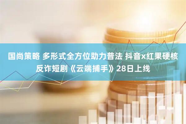 国尚策略 多形式全方位助力普法 抖音x红果硬核反诈短剧《云端捕手》28日上线