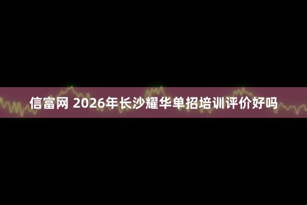 信富网 2026年长沙耀华单招培训评价好吗