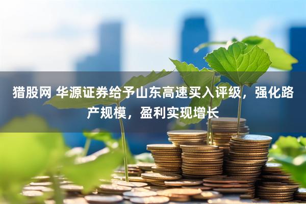 猎股网 华源证券给予山东高速买入评级，强化路产规模，盈利实现增长