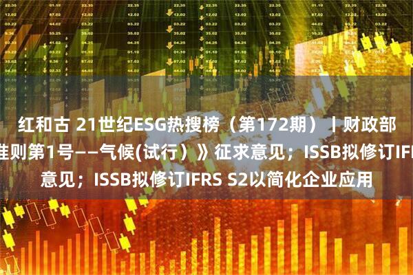 红和古 21世纪ESG热搜榜（第172期）丨财政部就《企业可持续披露准则第1号——气候(试行）》征求意见；ISSB拟修订IFRS S2以简化企业应用