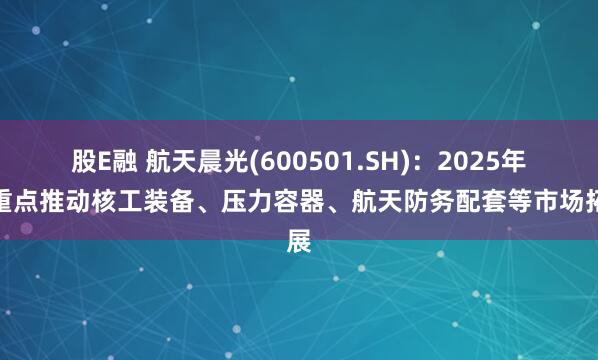 股E融 航天晨光(600501.SH)：2025年将重点推动核工装备、压力容器、航天防务配套等市场拓展
