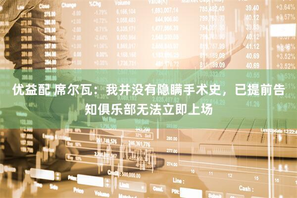 优益配 席尔瓦：我并没有隐瞒手术史，已提前告知俱乐部无法立即上场