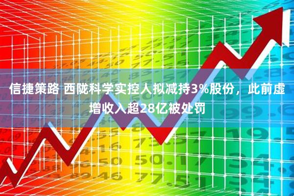 信捷策路 西陇科学实控人拟减持3%股份，此前虚增收入超28亿被处罚