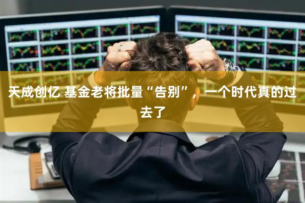 天成创亿 基金老将批量“告别”，一个时代真的过去了
