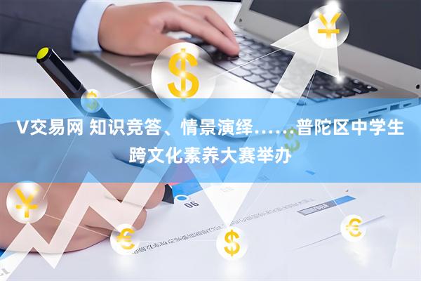 V交易网 知识竞答、情景演绎……普陀区中学生跨文化素养大赛举办
