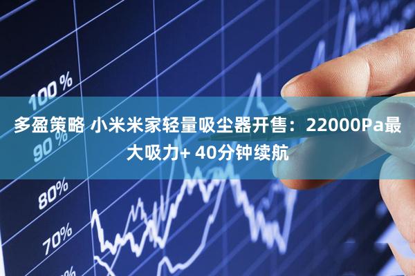 多盈策略 小米米家轻量吸尘器开售：22000Pa最大吸力+ 40分钟续航