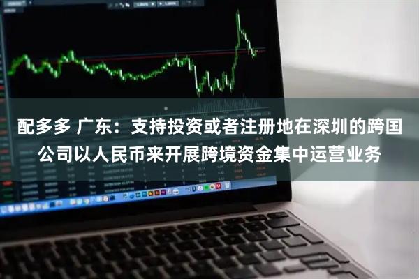 配多多 广东：支持投资或者注册地在深圳的跨国公司以人民币来开展跨境资金集中运营业务