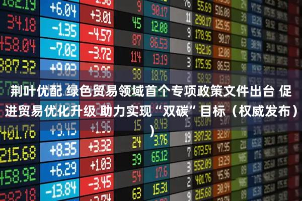 荆叶优配 绿色贸易领域首个专项政策文件出台 促进贸易优化升级 助力实现“双碳”目标（权威发布）